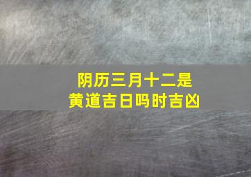 阴历三月十二是黄道吉日吗时吉凶