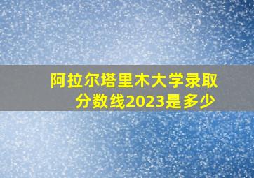 阿拉尔塔里木大学录取分数线2023是多少