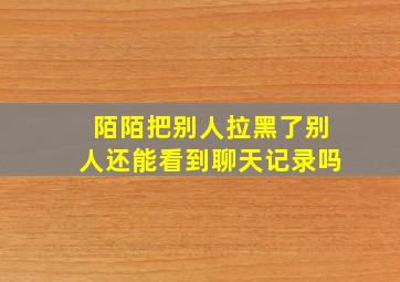 陌陌把别人拉黑了别人还能看到聊天记录吗