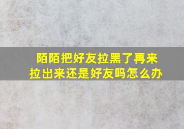 陌陌把好友拉黑了再来拉出来还是好友吗怎么办