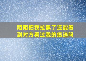 陌陌把我拉黑了还能看到对方看过我的痕迹吗