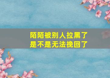 陌陌被别人拉黑了是不是无法挽回了