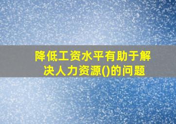 降低工资水平有助于解决人力资源()的问题