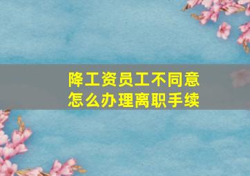 降工资员工不同意怎么办理离职手续