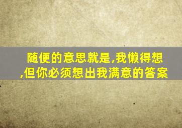 随便的意思就是,我懒得想,但你必须想出我满意的答案