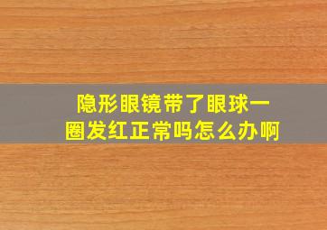 隐形眼镜带了眼球一圈发红正常吗怎么办啊