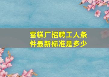 雪糕厂招聘工人条件最新标准是多少