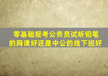 零基础报考公务员试听铅笔的网课好还是中公的线下班好