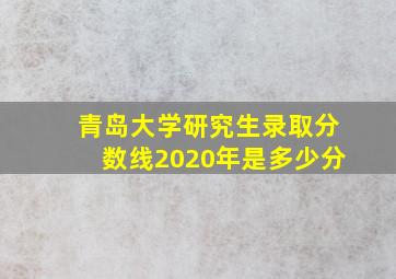 青岛大学研究生录取分数线2020年是多少分