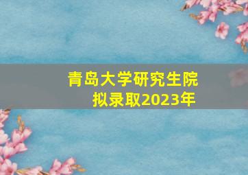 青岛大学研究生院拟录取2023年