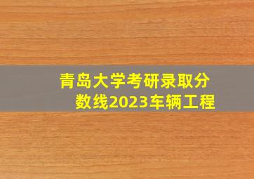 青岛大学考研录取分数线2023车辆工程