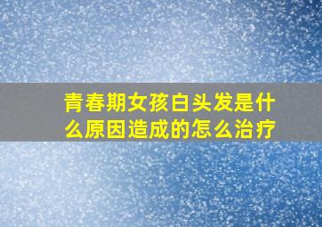 青春期女孩白头发是什么原因造成的怎么治疗