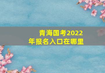 青海国考2022年报名入口在哪里