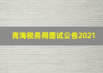 青海税务局面试公告2021