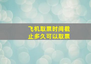 飞机取票时间截止多久可以取票