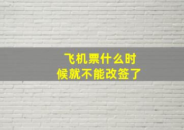 飞机票什么时候就不能改签了