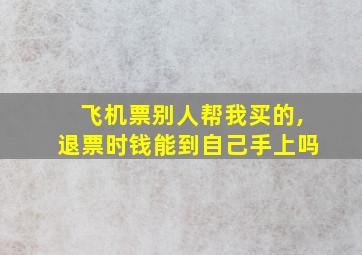 飞机票别人帮我买的,退票时钱能到自己手上吗