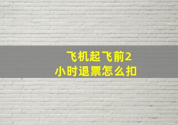 飞机起飞前2小时退票怎么扣