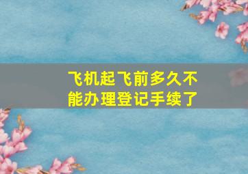 飞机起飞前多久不能办理登记手续了