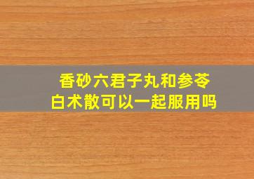 香砂六君子丸和参苓白术散可以一起服用吗