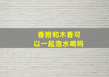 香附和木香可以一起泡水喝吗