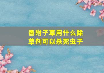 香附子草用什么除草剂可以杀死虫子