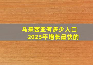 马来西亚有多少人口2023年增长最快的