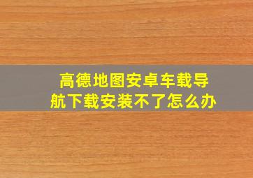 高德地图安卓车载导航下载安装不了怎么办