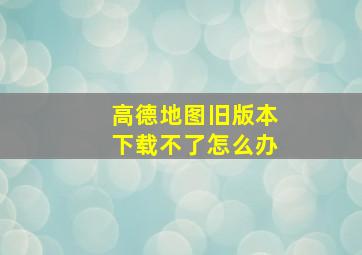 高德地图旧版本下载不了怎么办