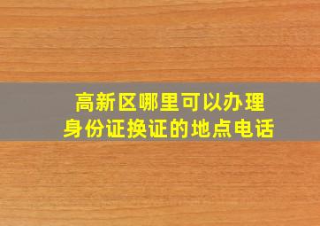 高新区哪里可以办理身份证换证的地点电话