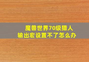 魔兽世界70级猎人输出宏设置不了怎么办