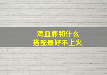 鸡血藤和什么搭配最好不上火