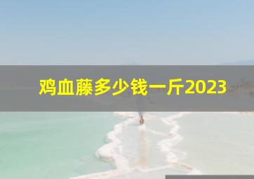 鸡血藤多少钱一斤2023