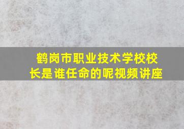 鹤岗市职业技术学校校长是谁任命的呢视频讲座