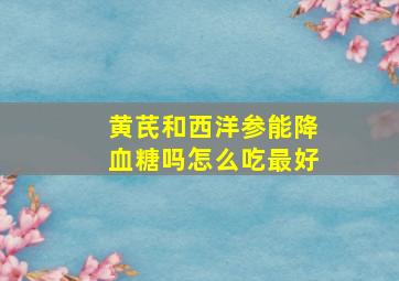 黄芪和西洋参能降血糖吗怎么吃最好