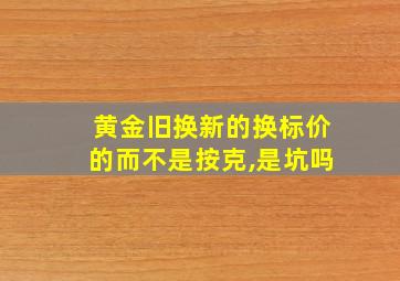 黄金旧换新的换标价的而不是按克,是坑吗