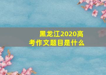 黑龙江2020高考作文题目是什么