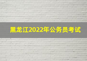 黑龙江2022年公务员考试