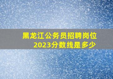 黑龙江公务员招聘岗位2023分数线是多少