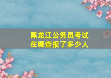 黑龙江公务员考试在哪查报了多少人