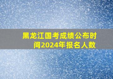 黑龙江国考成绩公布时间2024年报名人数