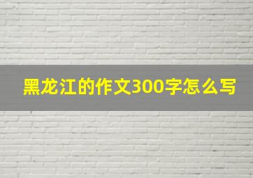 黑龙江的作文300字怎么写