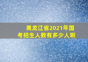 黑龙江省2021年国考招生人数有多少人啊