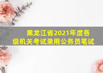 黑龙江省2021年度各级机关考试录用公务员笔试