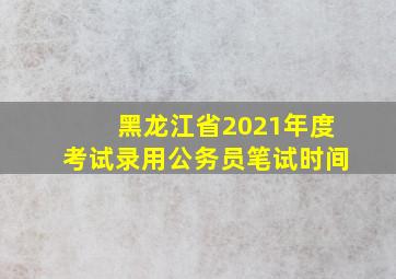 黑龙江省2021年度考试录用公务员笔试时间