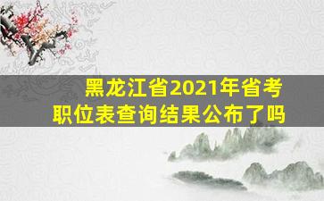 黑龙江省2021年省考职位表查询结果公布了吗