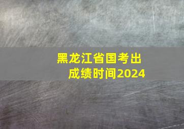 黑龙江省国考出成绩时间2024