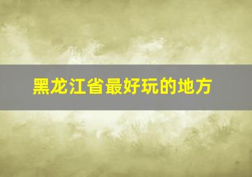 黑龙江省最好玩的地方