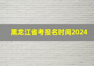 黑龙江省考报名时间2024