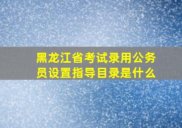 黑龙江省考试录用公务员设置指导目录是什么